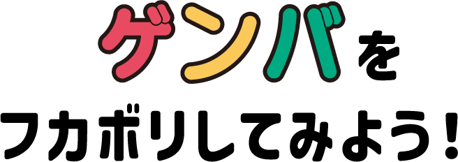 ゲンバをフカボリしてみよう!